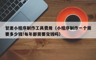黄骅甘肃小程序制作工具费用（小程序制作一个需要多少钱!每年都需要交钱吗）