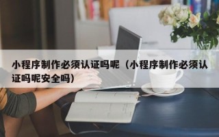 黄骅小程序制作必须认证吗呢（小程序制作必须认证吗呢安全吗）